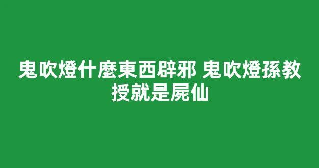 鬼吹燈什麼東西辟邪 鬼吹燈孫教授就是屍仙